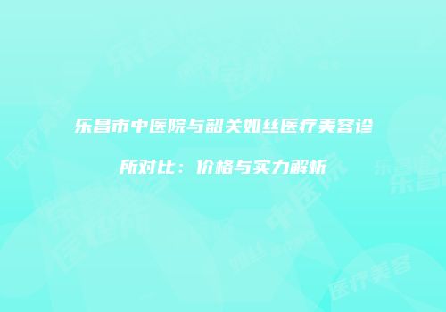 乐昌市中医院与韶关如丝医疗美容诊所对比：价格与实力解析
