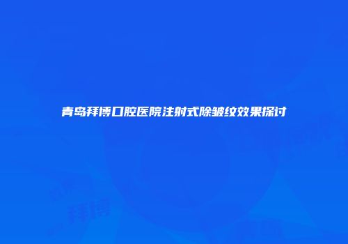青岛拜博口腔医院注射式除皱纹效果探讨