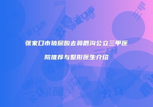 张家口市玻尿酸去鼻唇沟公立三甲医院推荐与整形医生介绍