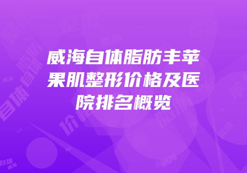 威海自体脂肪丰苹果肌整形价格及医院排名概览