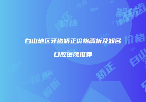 白山地区牙齿矫正价格解析及知名口腔医院推荐