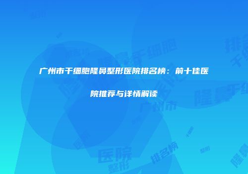 广州市干细胞隆鼻整形医院排名榜：前十佳医院推荐与详情解读
