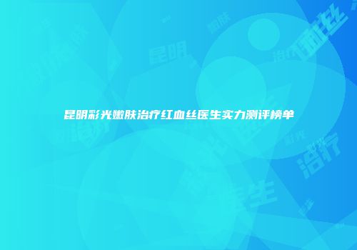 昆明彩光嫩肤治疗红血丝医生实力测评榜单