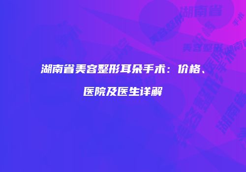 湖南省美容整形耳朵手术：价格、医院及医生详解