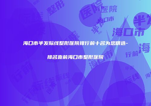 海口市半发际线整形医院排行前十名为您精选-排名靠前海口市整形医院