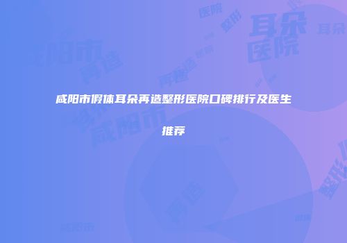 咸阳市假体耳朵再造整形医院口碑排行及医生推荐