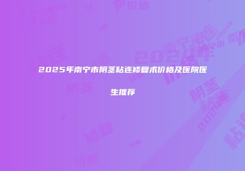 2025年南宁市阴茎粘连修复术价格及医院医生推荐