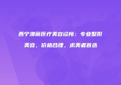 西宁澳丽医疗美容诊所：专业整形美容，价格合理，求美者首选