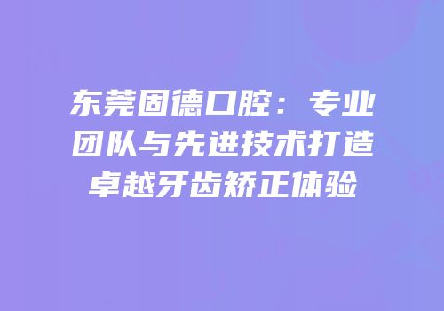东莞固德口腔：专业团队与先进技术打造卓越牙齿矫正体验