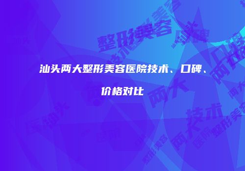 汕头两大整形美容医院技术、口碑、价格对比