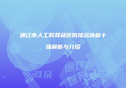 通辽市人工假耳朵医院排名榜前十强解析与介绍