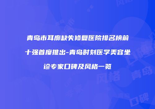 青岛市耳廓缺失修复医院排名榜前十强首度推出-青岛时刻医学美容坐诊专家口碑及风格一览