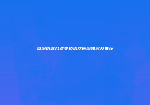 阜阳市咬合诱导矫治器医院排名及推荐