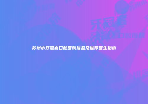 苏州市牙冠套口腔医院排名及推荐医生指南