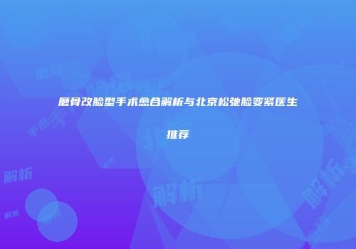 磨骨改脸型手术愈合解析与北京松弛脸变紧医生推荐