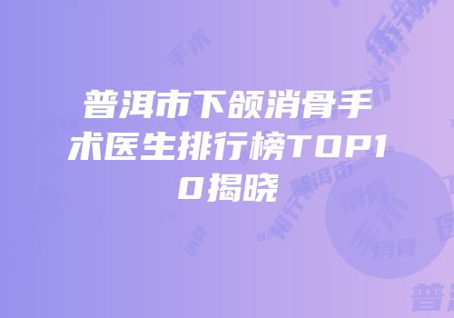 普洱市下颌消骨手术医生排行榜TOP10揭晓