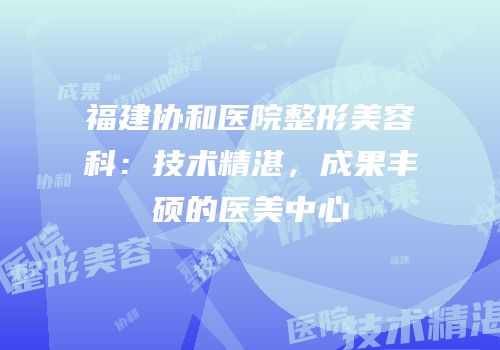 福建协和医院整形美容科：技术精湛，成果丰硕的医美中心