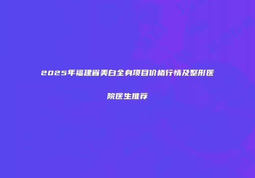 2025年福建省美白全身项目价格行情及整形医院医生推荐