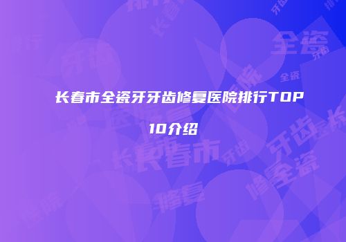 长春市全瓷牙牙齿修复医院排行TOP10介绍