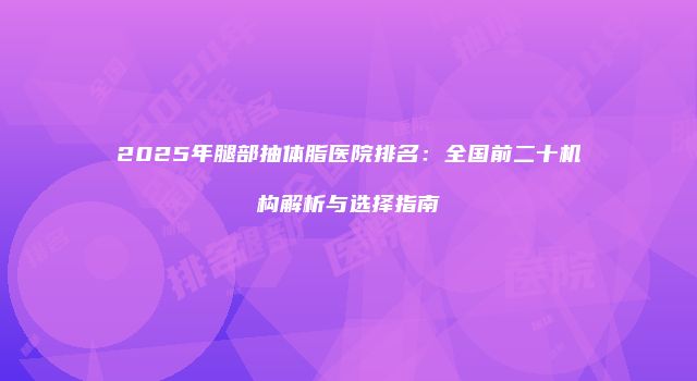 2025年腿部抽体脂医院排名：全国前二十机构解析与选择指南