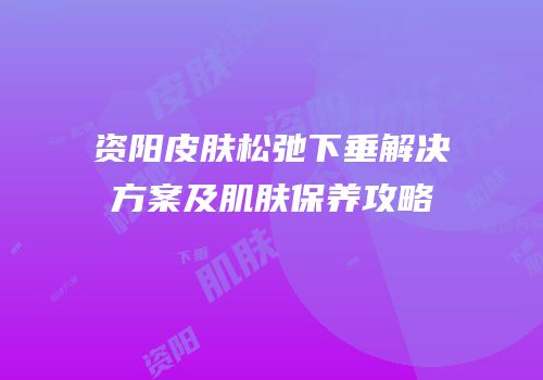 资阳皮肤松弛下垂解决方案及肌肤保养攻略