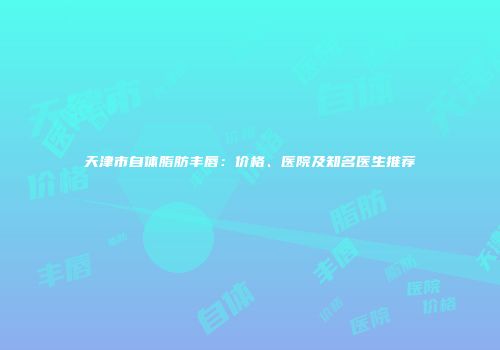 天津市自体脂肪丰唇：价格、医院及知名医生推荐