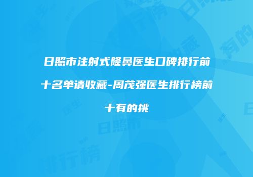 日照市注射式隆鼻医生口碑排行前十名单请收藏-周茂强医生排行榜前十有的挑