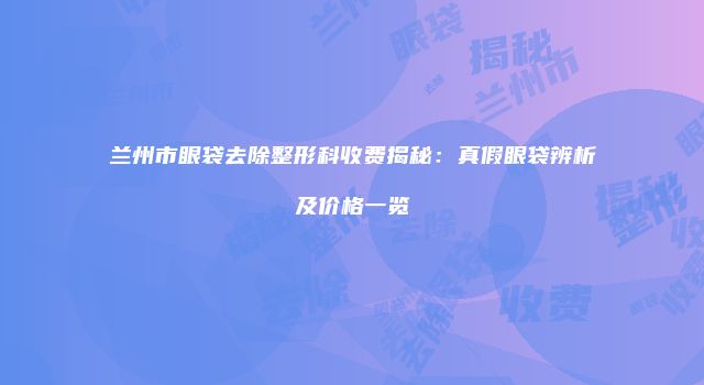 兰州市眼袋去除整形科收费揭秘：真假眼袋辨析及价格一览