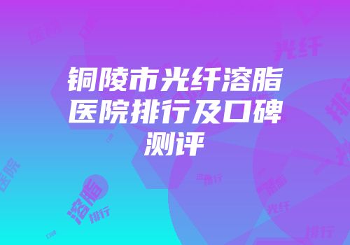铜陵市光纤溶脂医院排行及口碑测评