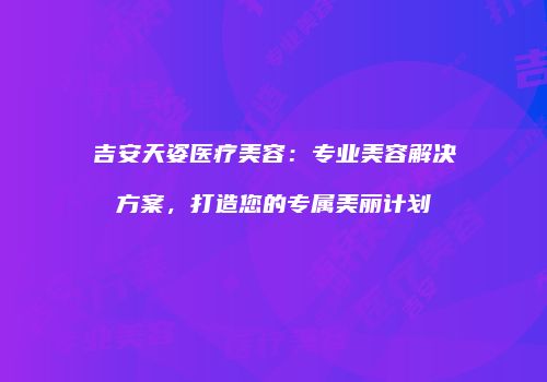 吉安天姿医疗美容：专业美容解决方案，打造您的专属美丽计划