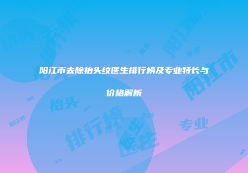 阳江市去除抬头纹医生排行榜及专业特长与价格解析