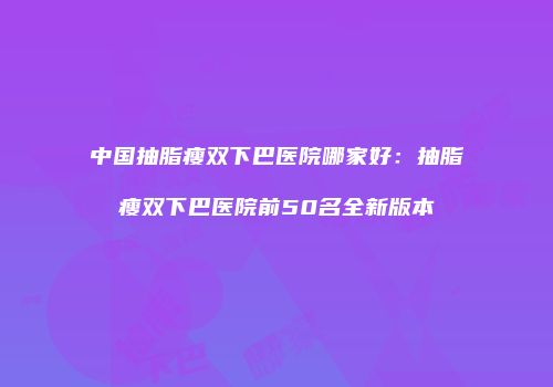 中国抽脂瘦双下巴医院哪家好：抽脂瘦双下巴医院前50名全新版本