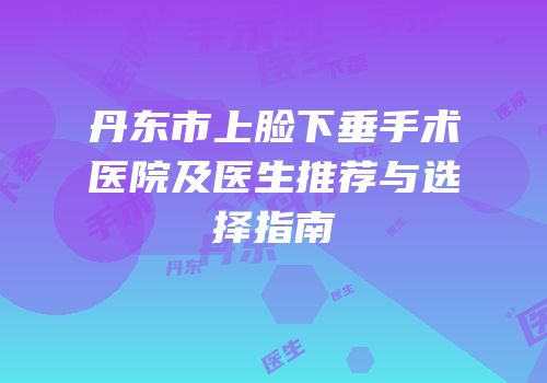 丹东市上脸下垂手术医院及医生推荐与选择指南