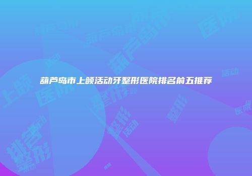 葫芦岛市上颌活动牙整形医院排名前五推荐