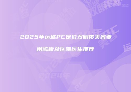2025年运城PC定位双眼皮美容费用解析及医院医生推荐