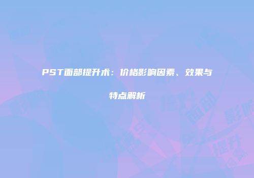 PST面部提升术：价格影响因素、效果与特点解析