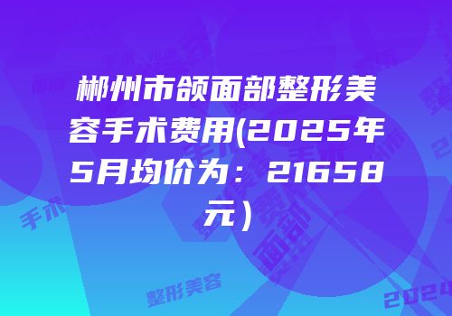 郴州市颌面部整形美容手术费用(2025年5月均价为：21658元）