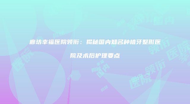 廊坊幸福医院领衔：揭秘国内知名种植牙整形医院及术后护理要点