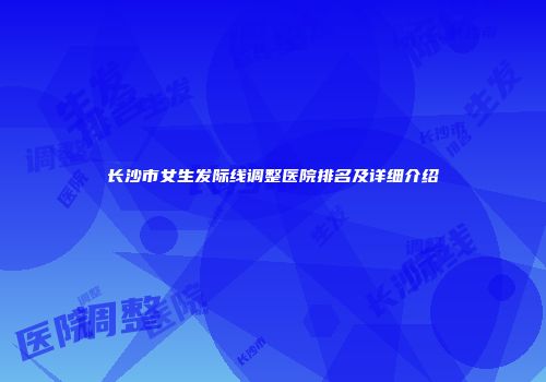 长沙市女生发际线调整医院排名及详细介绍