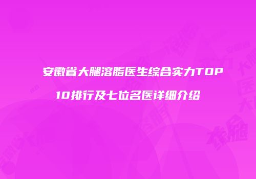 安徽省大腿溶脂医生综合实力TOP10排行及七位名医详细介绍