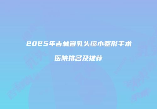2025年吉林省乳头缩小整形手术医院排名及推荐