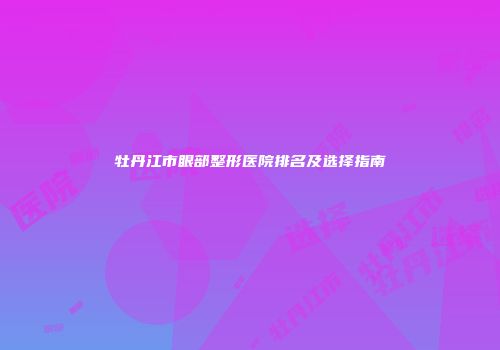 牡丹江市眼部整形医院排名及选择指南