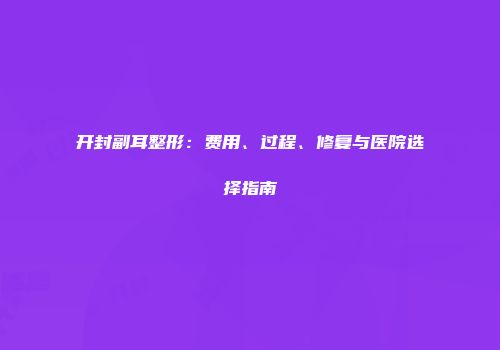 开封副耳整形：费用、过程、修复与医院选择指南
