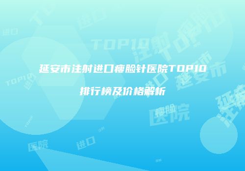 延安市注射进口瘦脸针医院TOP10排行榜及价格解析