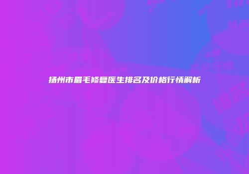 扬州市眉毛修复医生排名及价格行情解析