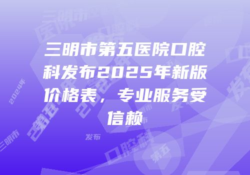 三明市第五医院口腔科发布2025年新版价格表，专业服务受信赖