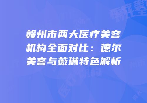 赣州市两大医疗美容机构全面对比：德尔美客与薇琳特色解析
