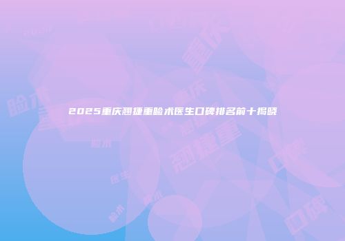 2025重庆翘捷重睑术医生口碑排名前十揭晓