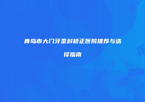 青岛市大门牙歪斜矫正医院推荐与选择指南