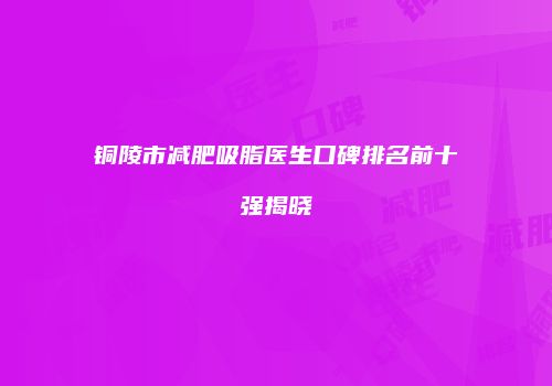 铜陵市减肥吸脂医生口碑排名前十强揭晓